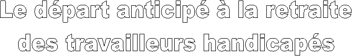 Le départ anticipé à la retraite
 des travailleurs handicapés 